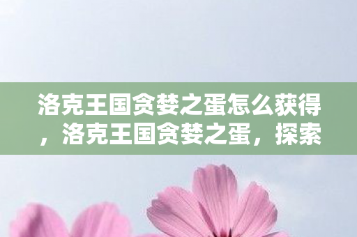 洛克王国贪婪之蛋怎么获得，洛克王国贪婪之蛋，探索游戏内的神秘宝藏