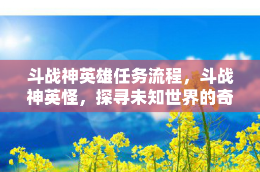 斗战神英雄任务流程，斗战神英怪，探寻未知世界的奇幻之旅