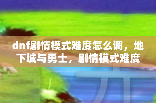 dnf剧情模式难度怎么调，地下城与勇士，剧情模式难度的深度剖析
