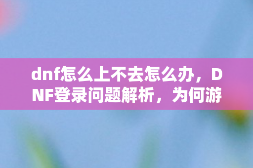 dnf怎么上不去怎么办，DNF登录问题解析，为何游戏无法顺利登陆？