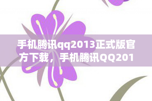 手机腾讯qq2013正式版官方下载，手机腾讯QQ2011，经典再现，回忆与创新的碰撞