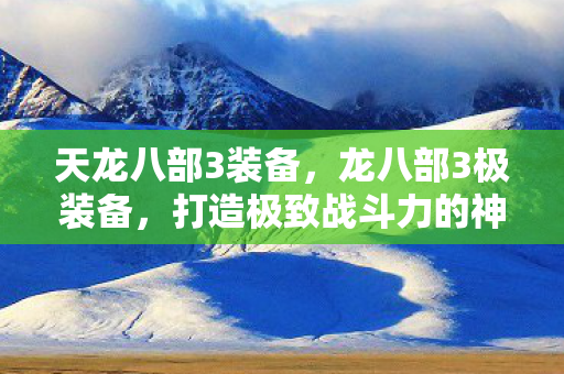 天龙八部3装备，龙八部3极装备，打造极致战斗力的神器