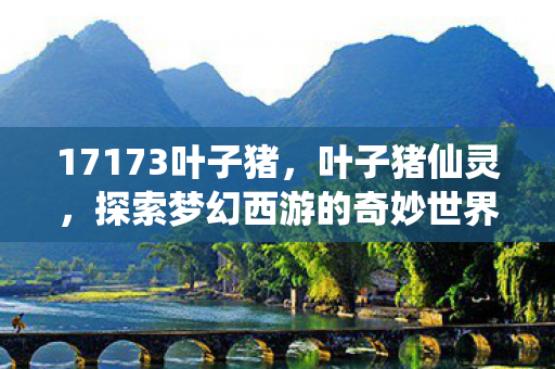 17173叶子猪，叶子猪仙灵，探索梦幻西游的奇妙世界