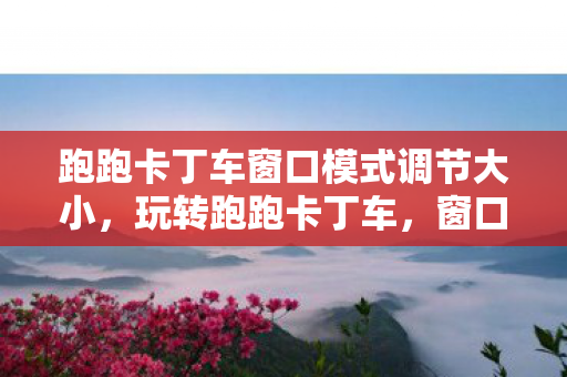 跑跑卡丁车窗口模式调节大小，玩转跑跑卡丁车，窗口模式的极致体验