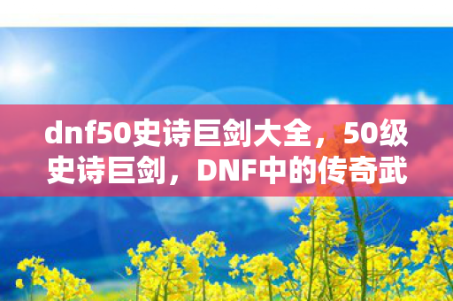 dnf50史诗巨剑大全，50级史诗巨剑，DNF中的传奇武器