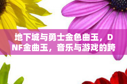 地下城与勇士金色曲玉，DNF金曲玉，音乐与游戏的跨界融合