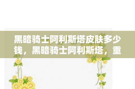 黑暗骑士阿利斯塔皮肤多少钱，黑暗骑士阿利斯塔，重塑经典，探索未知