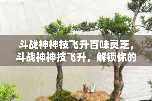 斗战神神技飞升百味灵芝，斗战神神技飞升，解锁你的战斗潜能