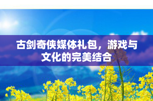 古剑奇侠媒体礼包，游戏与文化的完美结合