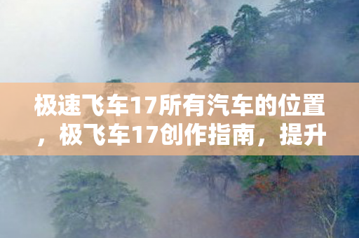 极速飞车17所有汽车的位置，极飞车17创作指南，提升游戏内容创作与分享效果