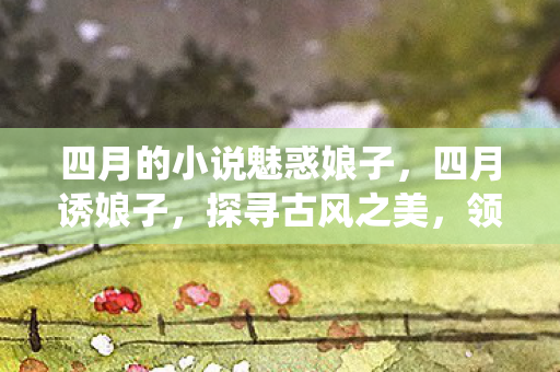四月的小说魅惑娘子，四月诱娘子，探寻古风之美，领略传统韵味