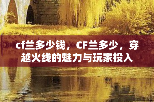cf兰多少钱，CF兰多少，穿越火线的魅力与玩家投入