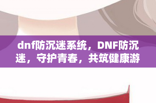 dnf防沉迷系统，DNF防沉迷，守护青春，共筑健康游戏环境