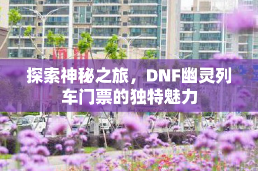 探索神秘之旅，DNF幽灵列车门票的独特魅力