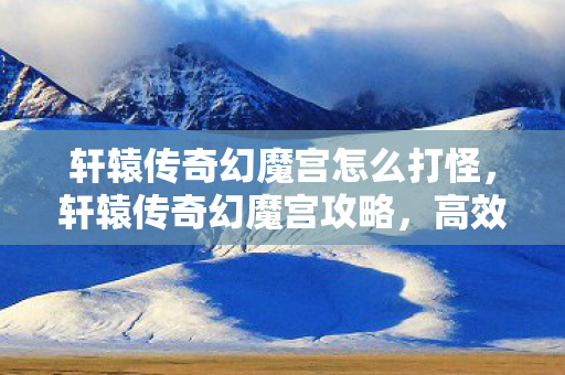 轩辕传奇幻魔宫怎么打怪，轩辕传奇幻魔宫攻略，高效通关策略