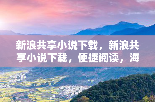新浪共享小说下载，新浪共享小说下载，便捷阅读，海量资源，安全无忧