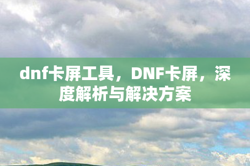 dnf卡屏工具，DNF卡屏，深度解析与解决方案