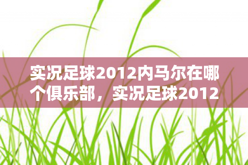 实况足球2012内马尔在哪个俱乐部，实况足球2012，内马尔的传奇之路