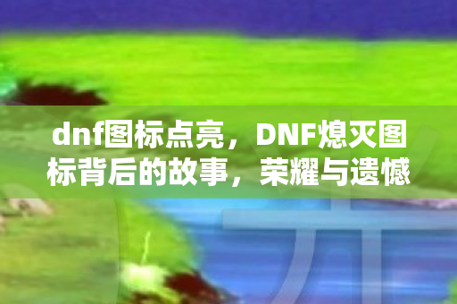 dnf图标点亮，DNF熄灭图标背后的故事，荣耀与遗憾的交织
