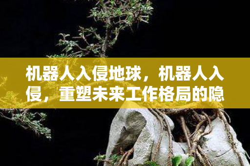 机器人入侵地球，机器人入侵，重塑未来工作格局的隐形力量