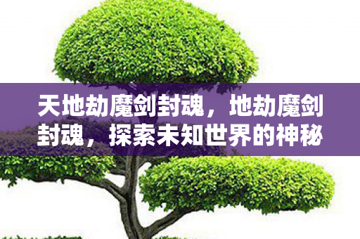 天地劫魔剑封魂，地劫魔剑封魂，探索未知世界的神秘之旅