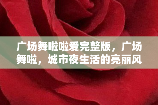 广场舞啦啦爱完整版，广场舞啦，城市夜生活的亮丽风景线