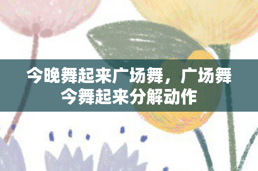 今晚舞起来广场舞，广场舞今舞起来分解动作