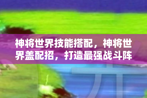 神将世界技能搭配，神将世界盖配招，打造最强战斗阵容