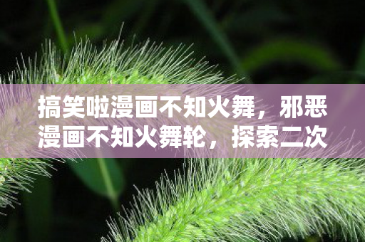 搞笑啦漫画不知火舞，邪恶漫画不知火舞轮，探索二次元文化的另类魅力