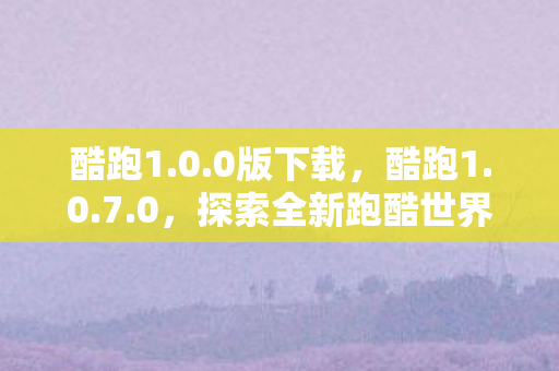 酷跑1.0.0版下载，酷跑1.0.7.0，探索全新跑酷世界的奇妙之旅