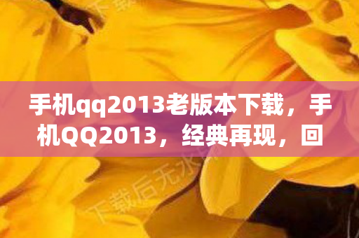 手机qq2013老版本下载，手机QQ2013，经典再现，回忆与创新的碰撞