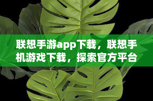 联想手游app下载，联想手机游戏下载，探索官方平台的便捷与乐趣
