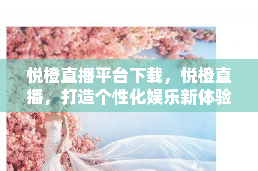 悦橙直播平台下载，悦橙直播，打造个性化娱乐新体验