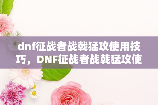 dnf征战者战戟猛攻使用技巧，DNF征战者战戟猛攻使用指南