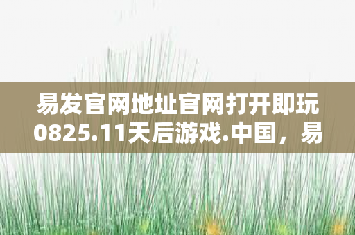 易发官网地址官网打开即玩0825.11天后游戏.中国，易发官网，打造安全、高效的游戏体验