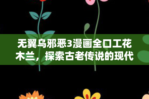 无翼乌邪恶3漫画全口工花木兰，探索古老传说的现代演绎