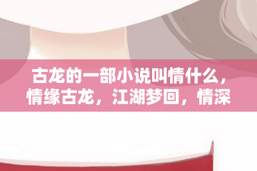 古龙的一部小说叫情什么，情缘古龙，江湖梦回，情深缘浅