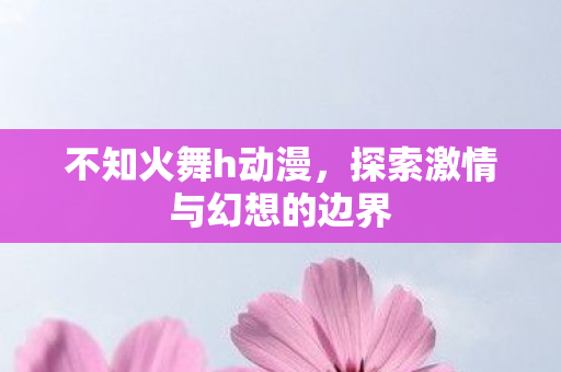 不知火舞h动漫，探索激情与幻想的边界