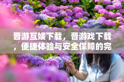 晋游互娱下载，晋游戏下载，便捷体验与安全保障的完美结合