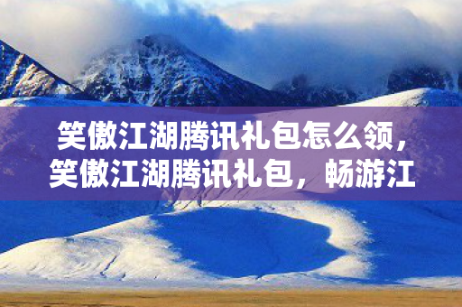 笑傲江湖腾讯礼包怎么领，笑傲江湖腾讯礼包，畅游江湖，尽享特权