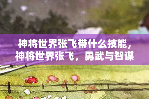 神将世界张飞带什么技能，神将世界张飞，勇武与智谋并重的三国豪杰
