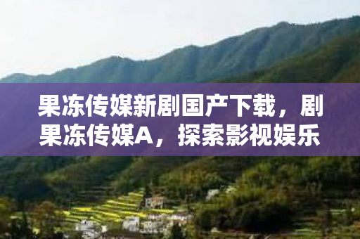 果冻传媒新剧国产下载，剧果冻传媒A，探索影视娱乐的新边界
