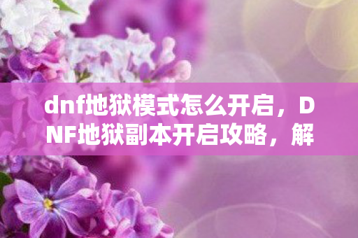 dnf地狱模式怎么开启，DNF地狱副本开启攻略，解锁未知的挑战与丰厚奖励
