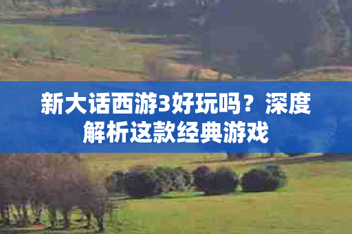 新大话西游3好玩吗？深度解析这款经典游戏