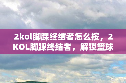 2kol脚踝终结者怎么按，2KOL脚踝终结者，解锁篮球新境界的必备技巧