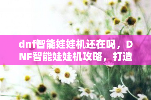 dnf智能娃娃机还在吗，DNF智能娃娃机攻略，打造高效抓娃娃技巧