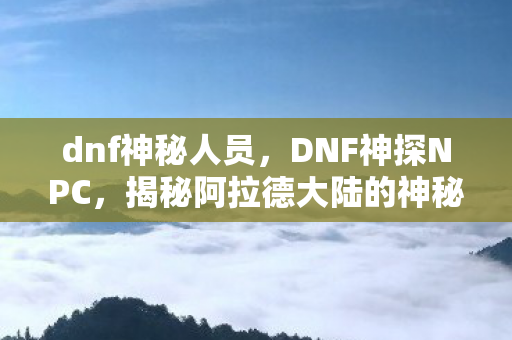 dnf神秘人员，DNF神探NPC，揭秘阿拉德大陆的神秘侦探
