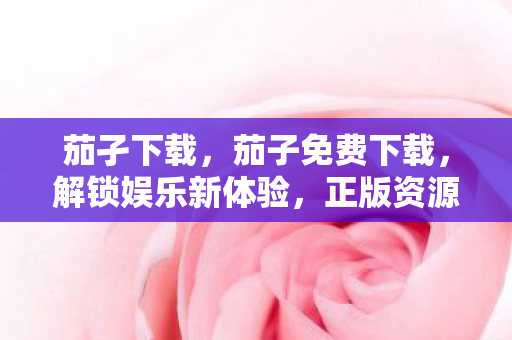 茄孑下载，茄子免费下载，解锁娱乐新体验，正版资源轻松享