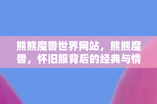 熊熊魔兽世界网站，熊熊魔兽，怀旧服背后的经典与情怀