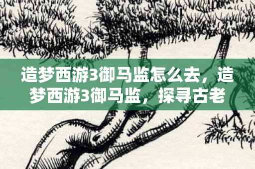 造梦西游3御马监怎么去，造梦西游3御马监，探寻古老神话的奇幻之旅